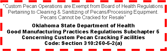 Text Box: �Custom Pecan Operations are Exempt from Board of Health Regulations Pertaining to Cleaning & Sanitizing of Pecans/Processing Equipment. Pecans Cannot be Cracked for Resale�Oklahoma State Department of HealthGood Manufacturing Practices Regulations Subchapter 5Concerning Custom Pecan Cracking FacilitiesCode: Section 310:260-5-2(a)