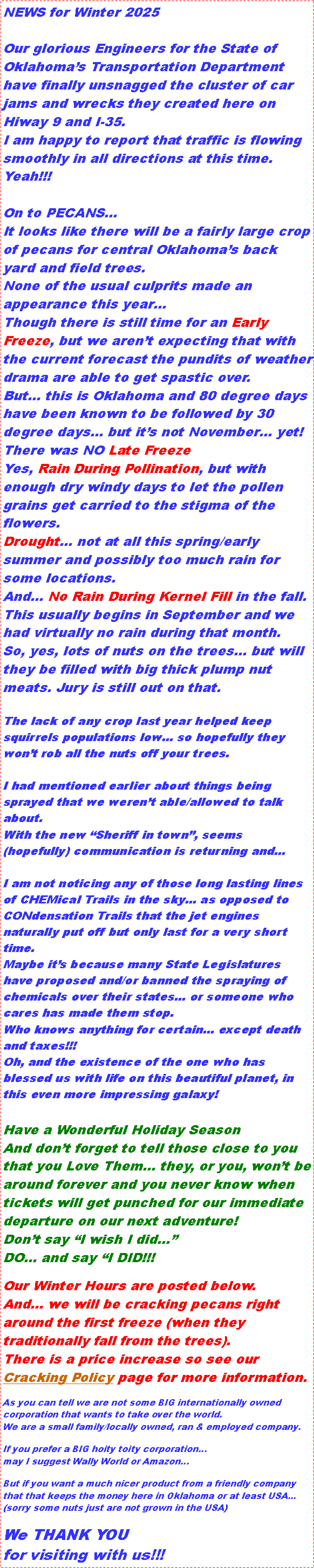 Text Box: NEWS for Winter 2025
Our glorious Engineers for the State of Oklahoma’s Transportation Department have finally unsnagged the cluster of car jams and wrecks they created here on Hiway 9 and I-35.
I am happy to report that traffic is flowing smoothly in all directions at this time. Yeah!!!
On to PECANS...
It looks like there will be a fairly large crop of pecans for central Oklahoma’s back yard and field trees.
None of the usual culprits made an appearance this year…
Though there is still time for an Early Freeze, but we aren’t expecting that with the current forecast the pundits of weather drama are able to get spastic over.
But… this is Oklahoma and 80 degree days have been known to be followed by 30 degree days… but it’s not November… yet!
There was NO Late Freeze
Yes, Rain During Pollination, but with enough dry windy days to let the pollen grains get carried to the stigma of the flowers.
Drought… not at all this spring/early summer and possibly too much rain for some locations.
And... No Rain During Kernel Fill in the fall.
This usually begins in September and we had virtually no rain during that month.
So, yes, lots of nuts on the trees… but will they be filled with big thick plump nut meats. Jury is still out on that.
The lack of any crop last year helped keep squirrels populations low… so hopefully they won’t rob all the nuts off your trees.
I had mentioned earlier about things being sprayed that we weren’t able/allowed to talk about.
With the new “Sheriff in town”, seems (hopefully) communication is returning and…
I am not noticing any of those long lasting lines of CHEMical Trails in the sky… as opposed to CONdensation Trails that the jet engines naturally put off but only last for a very short time.
Maybe it’s because many State Legislatures have proposed and/or banned the spraying of chemicals over their states… or someone who cares has made them stop.
Who knows anything for certain… except death and taxes!!!
Oh, and the existence of the one who has blessed us with life on this beautiful planet, in this even more impressing galaxy!
Have a Wonderful Holiday Season
And don’t forget to tell those close to you that you Love Them… they, or you, won’t be around forever and you never know when tickets will get punched for our immediate departure on our next adventure!
Don’t say “I wish I did…”
DO… and say “I DID!!!
Our Winter Hours are posted below.
And… we will be cracking pecans right around the first freeze (when they traditionally fall from the trees).
There is a price increase so see our Cracking Policy page for more information.
As you can tell we are not some BIG internationally owned corporation that wants to take over the world.
We are a small family/locally owned, ran & employed company.
If you prefer a BIG hoity toity corporation…
may I suggest Wally World or Amazon…
But if you want a much nicer product from a friendly company that that keeps the money here in Oklahoma or at least USA...
(sorry some nuts just are not grown in the USA)
We THANK YOU
for visiting with us!!!
